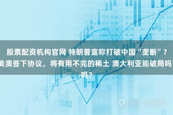 股票配资机构官网 特朗普宣称打破中国“垄断”？美澳签下协议，将有用不完的稀土 澳大利亚能破局吗？