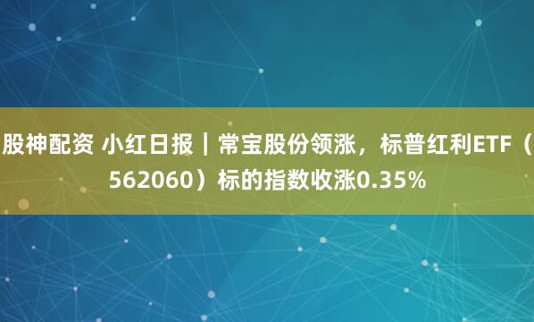 股神配资 小红日报｜常宝股份领涨，标普红利ETF（562060）标的指数收涨0.35%