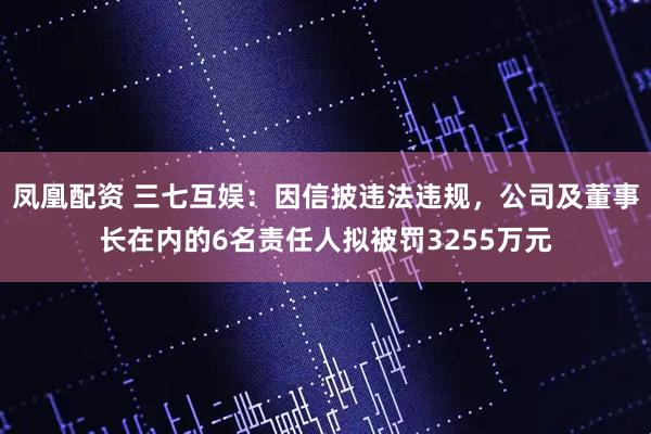 凤凰配资 三七互娱：因信披违法违规，公司及董事长在内的6名责任人拟被罚3255万元