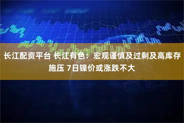 长江配资平台 长江有色：宏观谨慎及过剩及高库存施压 7日镍价或涨跌不大