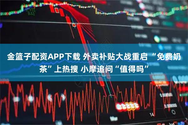 金篮子配资APP下载 外卖补贴大战重启 “免费奶茶”上热搜 小摩追问“值得吗”