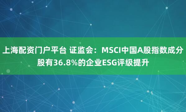 上海配资门户平台 证监会：MSCI中国A股指数成分股有36.8%的企业ESG评级提升