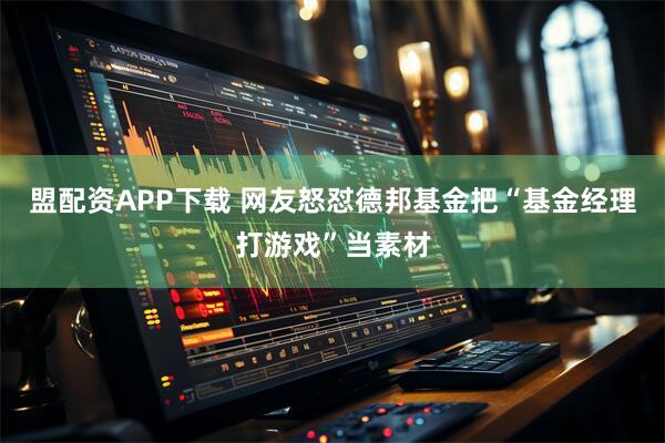 盟配资APP下载 网友怒怼德邦基金把“基金经理打游戏”当素材