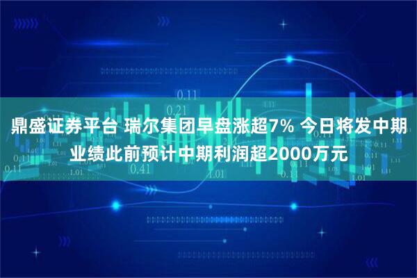 鼎盛证券平台 瑞尔集团早盘涨超7% 今日将发中期业绩此前预计中期利润超2000万元