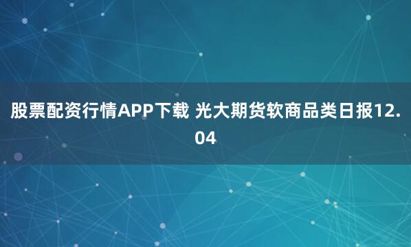 股票配资行情APP下载 光大期货软商品类日报12.04
