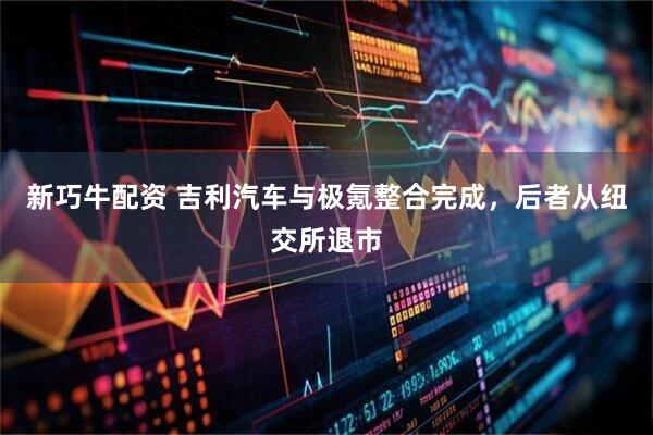 新巧牛配资 吉利汽车与极氪整合完成，后者从纽交所退市