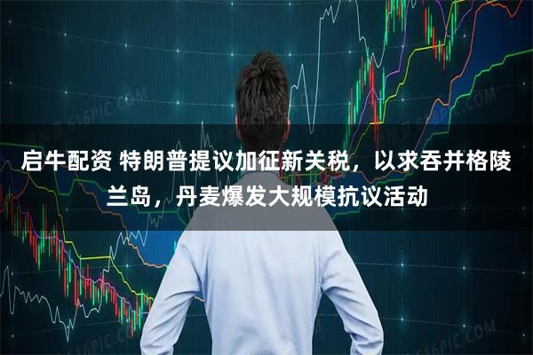 启牛配资 特朗普提议加征新关税，以求吞并格陵兰岛，丹麦爆发大规模抗议活动