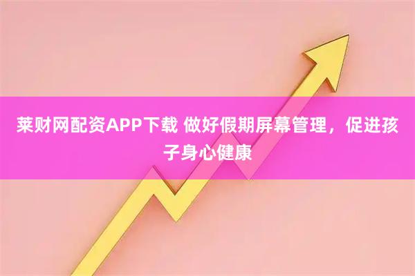 莱财网配资APP下载 做好假期屏幕管理，促进孩子身心健康
