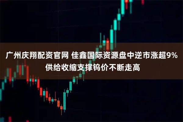 广州庆翔配资官网 佳鑫国际资源盘中逆市涨超9% 供给收缩支撑钨价不断走高