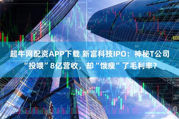 超牛网配资APP下载 新富科技IPO:神秘T公司“投喂”8亿营收,却“饿瘦”了毛利率?
