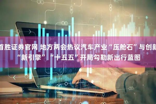 首胜证券官网 地方两会热议汽车产业“压舱石”与创新“新引擎” “十五五”开局勾勒新出行蓝图