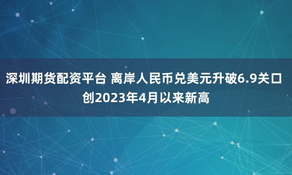 深圳期货配资平台 离岸人民币兑美元升破6.9关口 创2023年4月以来新高
