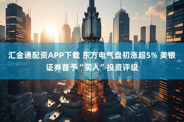 汇金通配资APP下载 东方电气盘初涨超5% 美银证券首予“买入”投资评级