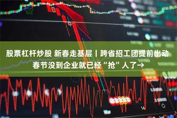 股票杠杆炒股 新春走基层丨跨省招工团提前出动 春节没到企业就已经“抢”人了→