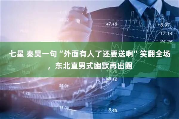 七星 秦昊一句“外面有人了还要送啊”笑翻全场，东北直男式幽默再出圈